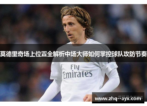 莫德里奇场上位置全解析中场大师如何掌控球队攻防节奏