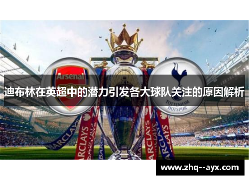 迪布林在英超中的潜力引发各大球队关注的原因解析