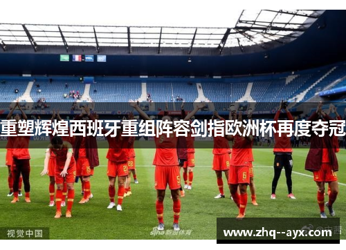 重塑辉煌西班牙重组阵容剑指欧洲杯再度夺冠 重塑辉煌西班牙重组阵容剑指欧洲杯再度夺冠
