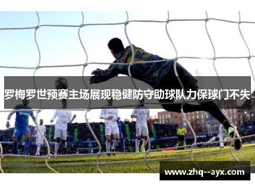 罗梅罗世预赛主场展现稳健防守助球队力保球门不失 罗梅罗世预赛主场展现稳健防守助球队力保球门不失