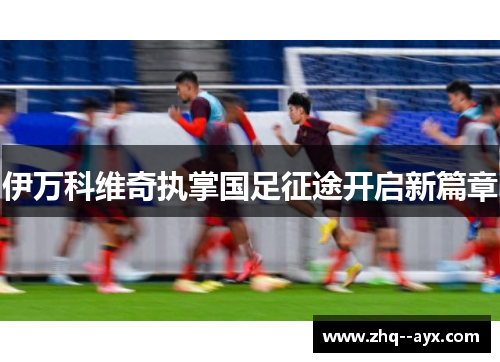 伊万科维奇执掌国足征途开启新篇章