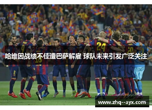 哈维因战绩不佳遭巴萨解雇 球队未来引发广泛关注