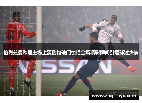 格列兹曼欧冠主场上演侧钩破门惊艳全场精彩瞬间引爆球迷热情