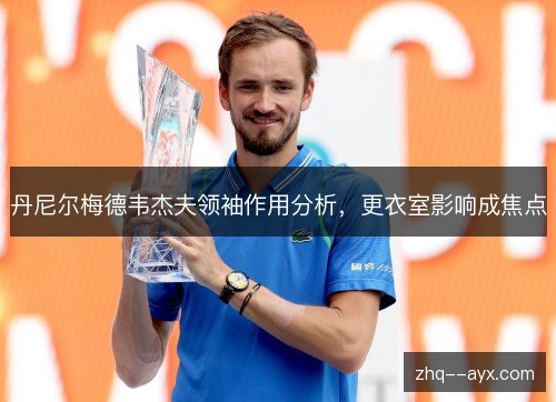 丹尼尔梅德韦杰夫领袖作用分析,更衣室影响成焦点 丹尼尔梅德韦杰夫领袖作用分析,更衣室影响成焦点